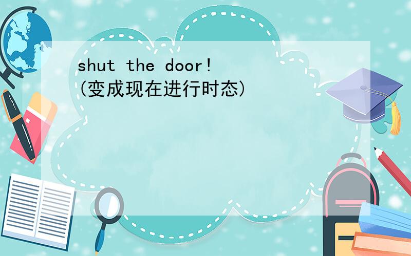 shut the door!(变成现在进行时态)