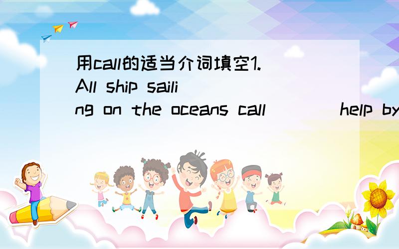 用call的适当介词填空1.All ship sailing on the oceans call____help by radio in English.2.We have to call___our trip to Europe because it costs too much.