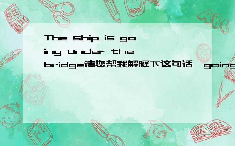 The ship is going under the bridge请您帮我解释下这句话,going在这里是正通过的意思吗?