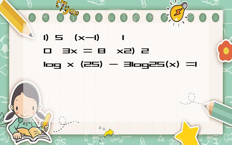 1) 5^(x-1) * 10^3x = 8^x2) 2log x (25) - 3log25(x) =1