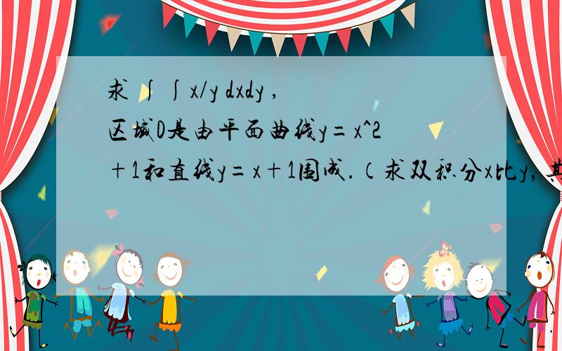 求 ∫∫x/y dxdy ,区域D是由平面曲线y=x^2+1和直线y=x+1围成.（求双积分x比y，其中区域D有平面曲线y=x的平方+1与直线y=x+1围成）拜托了各位，