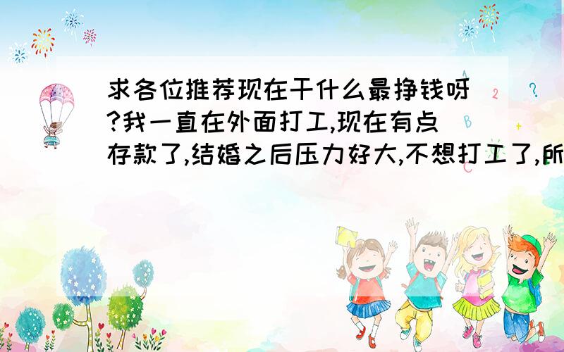 求各位推荐现在干什么最挣钱呀?我一直在外面打工,现在有点存款了,结婚之后压力好大,不想打工了,所以想找找什么正当行业挣钱些,希望大家踊跃点推荐呀!