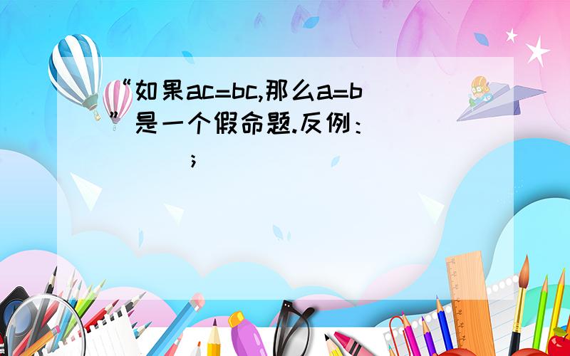 “如果ac=bc,那么a=b”是一个假命题.反例：＿＿＿＿＿＿；