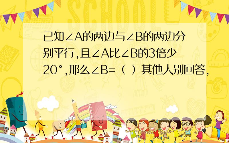 已知∠A的两边与∠B的两边分别平行,且∠A比∠B的3倍少20°,那么∠B=（ ）其他人别回答,