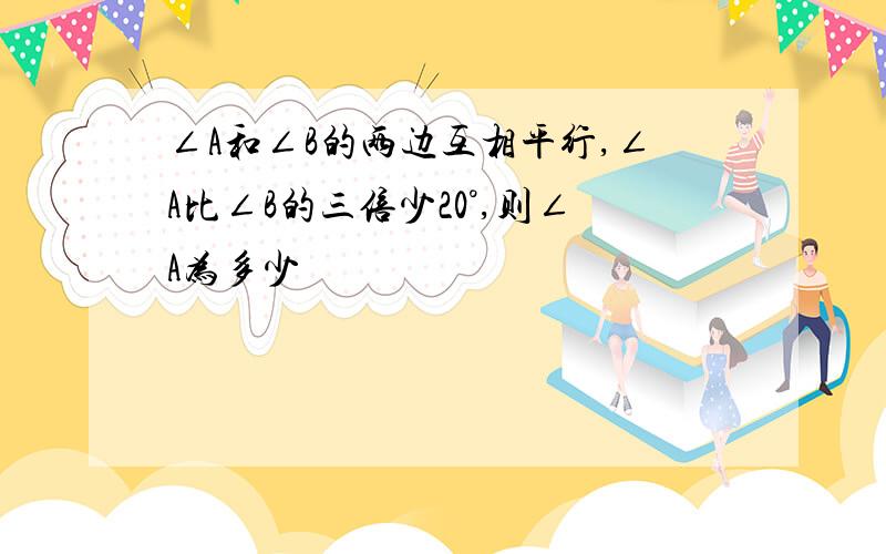 ∠A和∠B的两边互相平行,∠A比∠B的三倍少20°,则∠A为多少