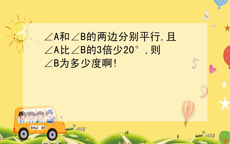 ∠A和∠B的两边分别平行,且∠A比∠B的3倍少20°,则∠B为多少度啊!