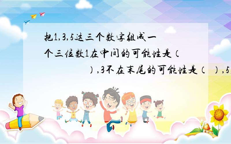 把1,3,5这三个数字组成一个三位数1在中间的可能性是（　　　　）,3不在末尾的可能性是（ ）,5在首位的可能性是（ ）