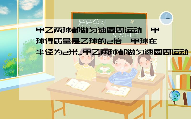 甲乙两球都做匀速圆周运动,甲球得质量是乙球的2倍,甲球在半径为2米...甲乙两球都做匀速圆周运动,甲球得质量是乙球的2倍,甲球在半径为2米圆周上运动,乙球在半径为1米的圆周上运动,甲球