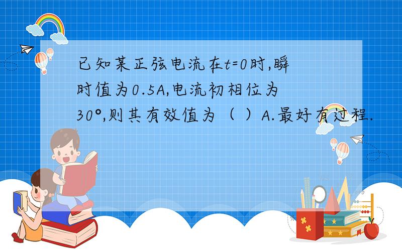 已知某正弦电流在t=0时,瞬时值为0.5A,电流初相位为30°,则其有效值为（ ）A.最好有过程.