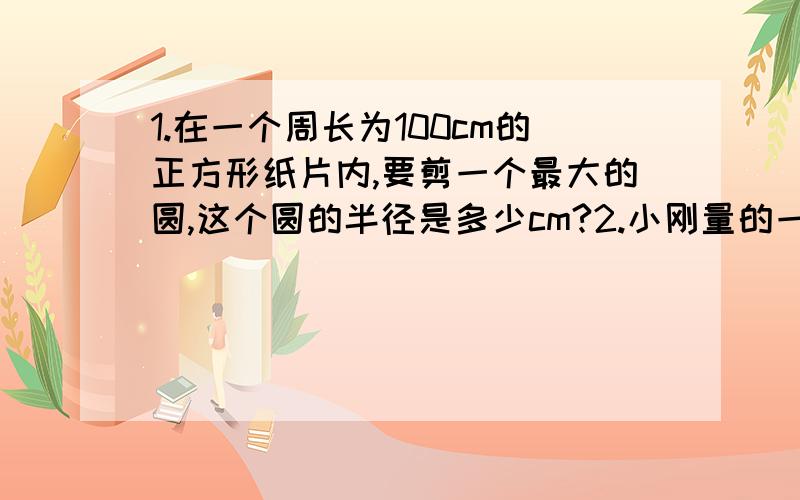 1.在一个周长为100cm的正方形纸片内,要剪一个最大的圆,这个圆的半径是多少cm?2.小刚量的一棵树干的周长是125.6cm.这棵树干的横截面的周长是多少?