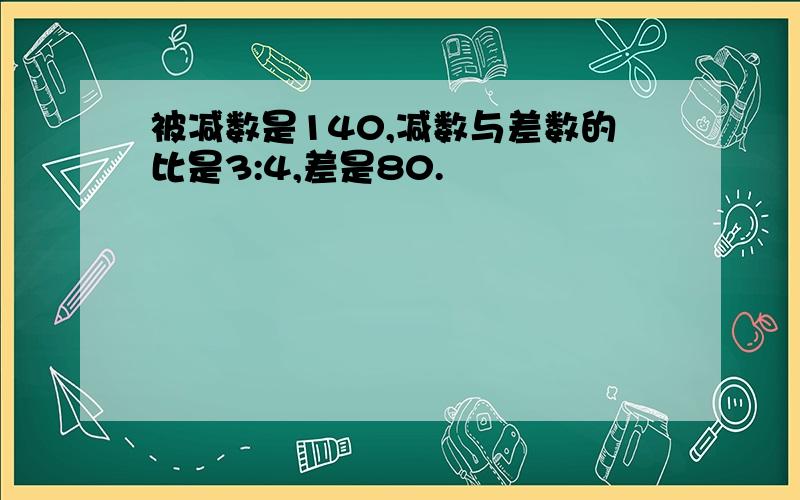 被减数是140,减数与差数的比是3:4,差是80.