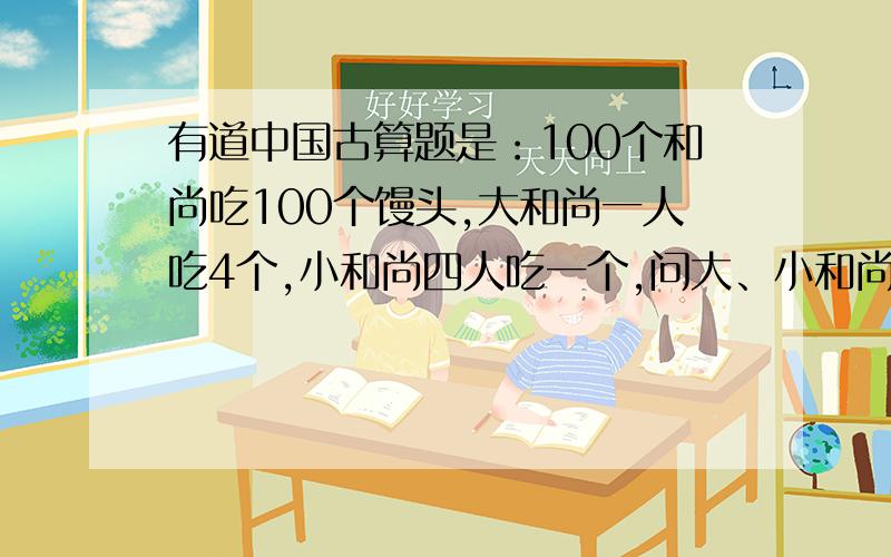 有道中国古算题是：100个和尚吃100个馒头,大和尚一人吃4个,小和尚四人吃一个,问大、小和尚各多少人?（出题的人真够狠的,出这么难的题目来刁难人!抓狂ing!干脆每个和尚吃一个就好啦!我是