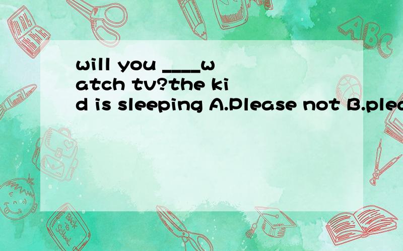will you ____watch tv?the kid is sleeping A.Please not B.please don't C please