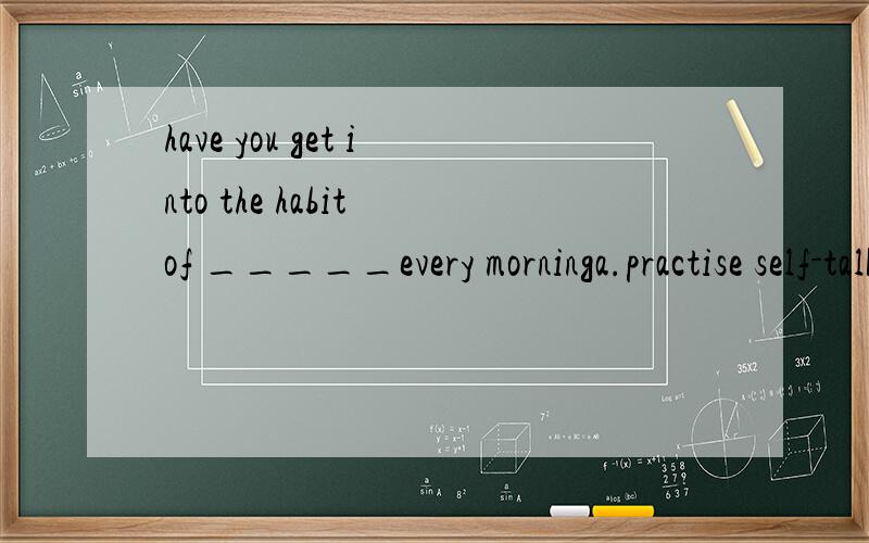 have you get into the habit of _____every morninga.practise self-talk b.practising self-talk c.do practising d.to practise