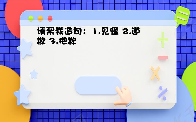 请帮我造句：1.见怪 2.道歉 3.抱歉