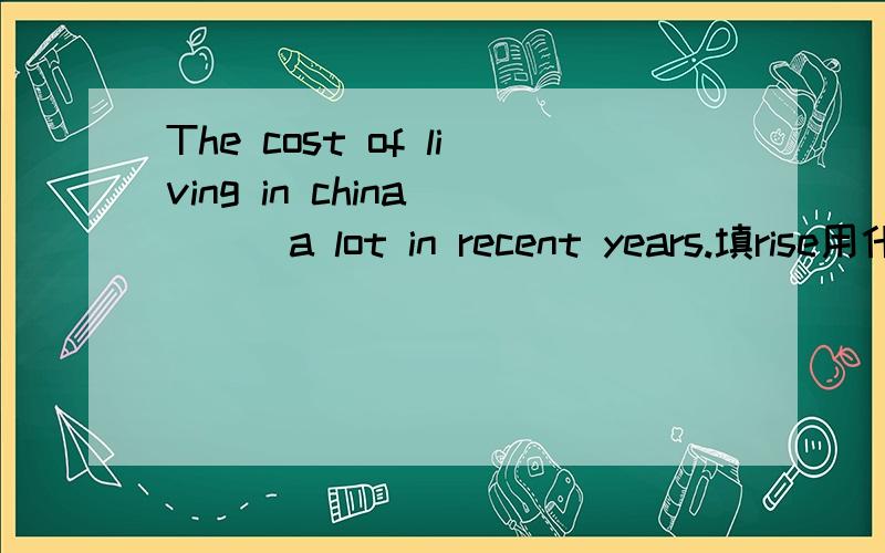 The cost of living in china____a lot in recent years.填rise用什么形式,说理由