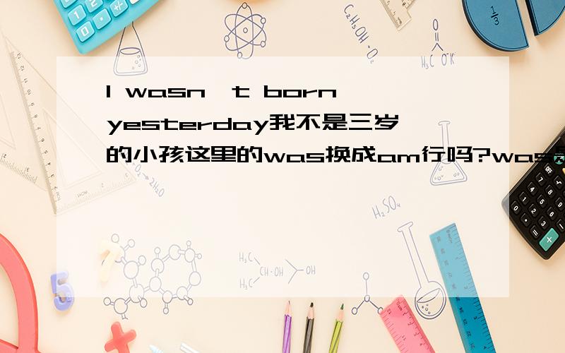 I wasn't born yesterday我不是三岁的小孩这里的was换成am行吗?was是am的过去式吗?这句话能帮我意译下吗?