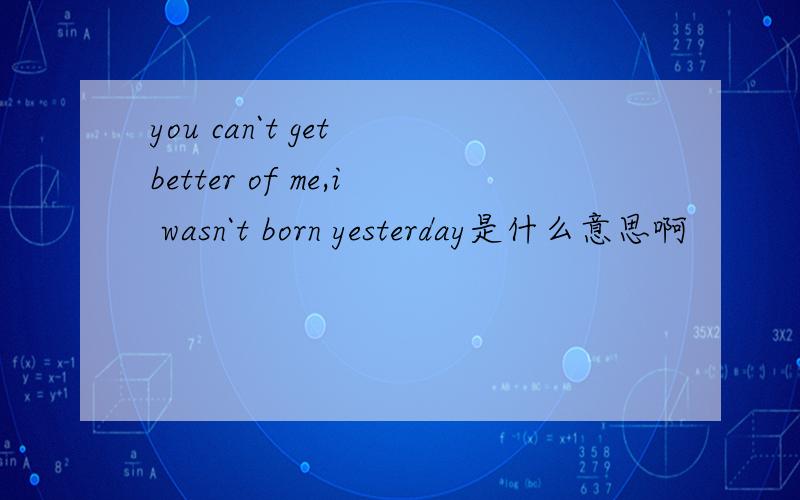 you can`t get better of me,i wasn`t born yesterday是什么意思啊