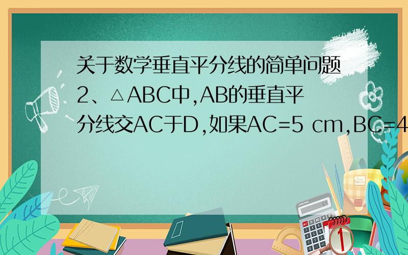 关于数学垂直平分线的简单问题2、△ABC中,AB的垂直平分线交AC于D,如果AC=5 cm,BC=4cm那么△DBC的周长是（    ）（A）6cm   （B）7cm   （C）8cm （D）9cm