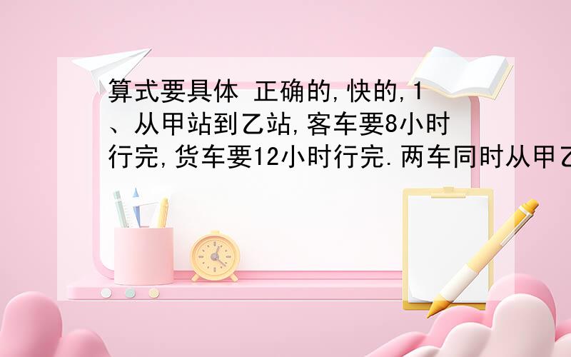 算式要具体 正确的,快的,1、从甲站到乙站,客车要8小时行完,货车要12小时行完.两车同时从甲乙两站相向而行,在距中点60千米处相遇.两站相距多少千米?2、一项工程,甲独做18天完成,一独做的