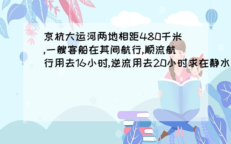 京杭大运河两地相距480千米,一艘客船在其间航行,顺流航行用去16小时,逆流用去20小时求在静水和水流速度