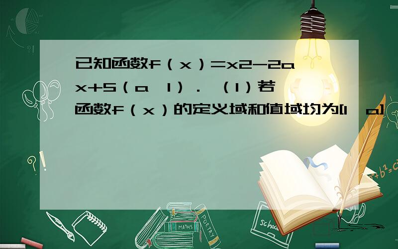 已知函数f（x）=x2-2ax+5（a＞1）． （1）若函数f（x）的定义域和值域均为[1,a],已知函数f（x）=x2-2ax+5（a＞1）．（1）若函数f（x）的定义域和值域均为[1,a],求实数a的值；（2）若f（x）在区间（