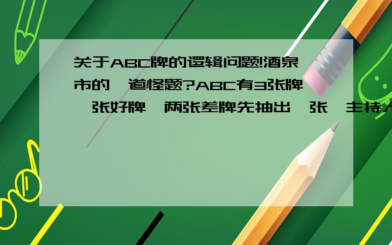 关于ABC牌的逻辑问题!酒泉市的一道怪题?ABC有3张牌一张好牌,两张差牌先抽出一张,主持人又告诉你剩下的一张坏牌,而且可以让你重新选择牌请问现在是否放弃,还是用直觉继续原决定?