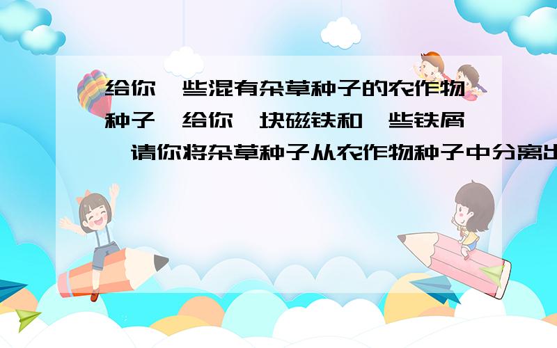 给你一些混有杂草种子的农作物种子,给你一块磁铁和一些铁屑,请你将杂草种子从农作物种子中分离出来,说说你的办法和道理.