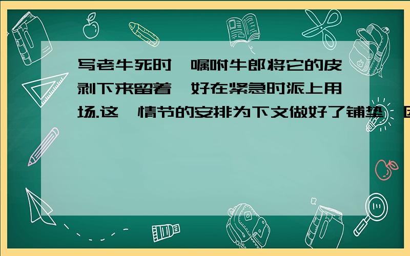 写老牛死时,嘱咐牛郎将它的皮剥下来留着,好在紧急时派上用场.这一情节的安排为下文做好了铺垫,因为（会了!因为下文,牛郎去追织女,就是凭借老牛皮的