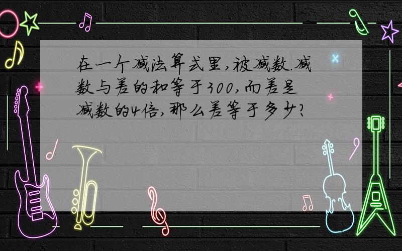 在一个减法算式里,被减数.减数与差的和等于300,而差是减数的4倍,那么差等于多少?