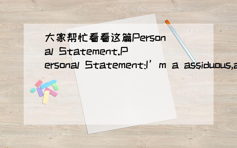 大家帮忙看看这篇Personal Statement.Personal Statement:I’m a assiduous,accommodating and humorous girl.I love to study some subjects so as to gain new knowledge.My academic potential is above average level in my present school,and I always h