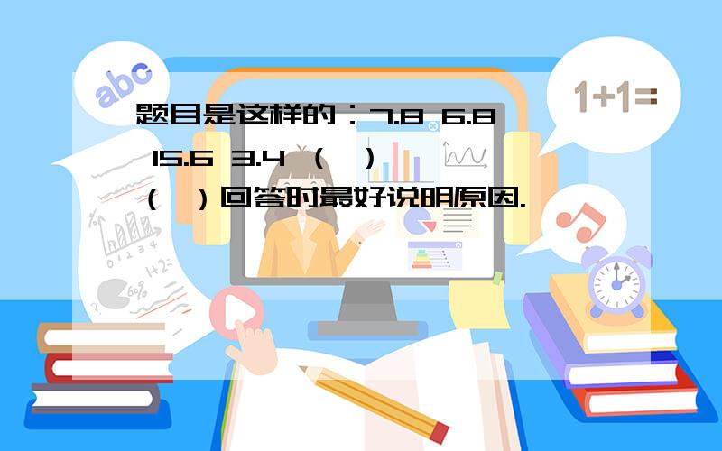 题目是这样的：7.8 6.8 15.6 3.4 （ ） （ ）回答时最好说明原因.