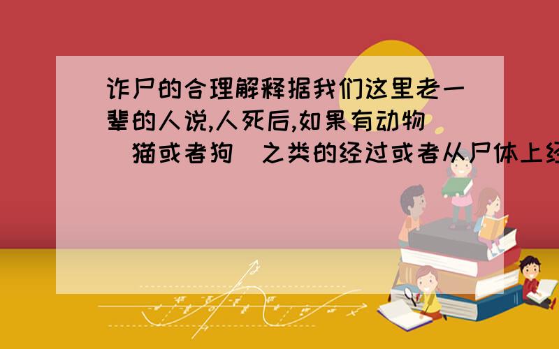 诈尸的合理解释据我们这里老一辈的人说,人死后,如果有动物（猫或者狗）之类的经过或者从尸体上经过的话,当时没事,但是过了几年（也许是十几年也许是几十年）这个死者的亲人将会慢慢