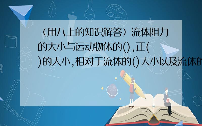 （用八上的知识解答）流体阻力的大小与运动物体的(),正()的大小,相对于流体的()大小以及流体的（）有关