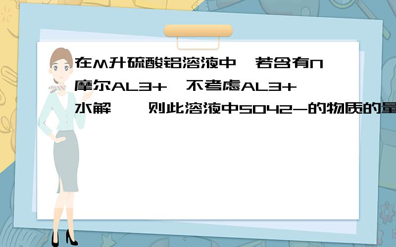 在M升硫酸铝溶液中,若含有N摩尔AL3+{不考虑AL3+水解},则此溶液中S042-的物质的量浓度为多少?请知道的人帮我解决这个问题,不然知道了答案也没用!