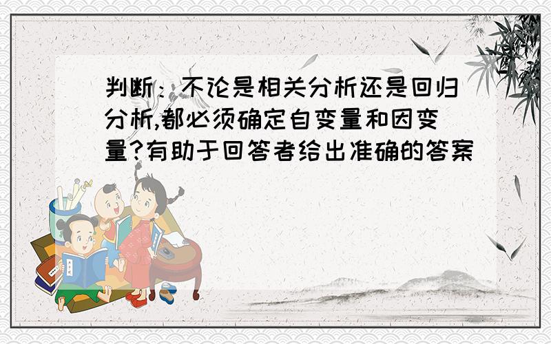 判断：不论是相关分析还是回归分析,都必须确定自变量和因变量?有助于回答者给出准确的答案