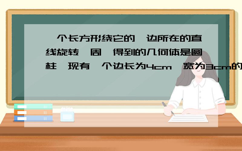 一个长方形绕它的一边所在的直线旋转一周,得到的几何体是圆柱,现有一个边长为4cm,宽为3cm的长方形.分别绕它的长、宽所在直线旋转一周，得到不同的圆柱，他们的体积、表面积分别是