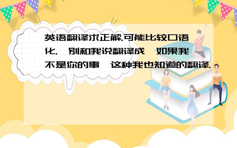 英语翻译求正解.可能比较口语化.【别和我说翻译成【如果我不是你的事】这种我也知道的翻译.