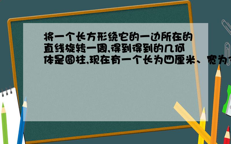 将一个长方形绕它的一边所在的直线旋转一周,得到得到的几何体是圆柱,现在有一个长为四厘米、宽为3厘米的长方形,分别绕他的长和宽所在的直线旋转一周,得到一个圆柱体,求这个几何体的