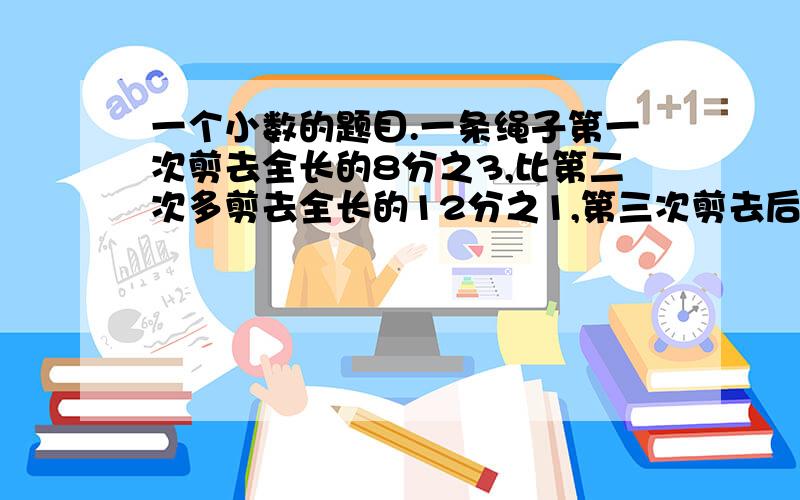 一个小数的题目.一条绳子第一次剪去全长的8分之3,比第二次多剪去全长的12分之1,第三次剪去后还剩全长的24分之1,第三次剪剪去全场的几分之几?