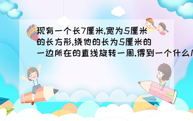 现有一个长7厘米,宽为5厘米的长方形,绕他的长为5厘米的一边所在的直线旋转一周.得到一个什么几何体?并求其侧面展开图面积、表面积和体积.