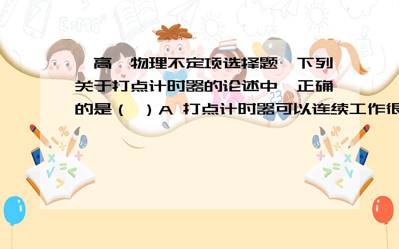 【高一物理不定项选择题】下列关于打点计时器的论述中,正确的是（ ）A 打点计时器可以连续工作很长时间,前后两次打点之间只要时间间隔很短,完全可以在前一次打完点后不关闭电源B 在