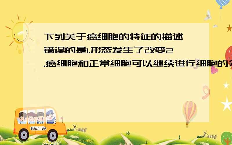 下列关于癌细胞的特征的描述,错误的是1.形态发生了改变2.癌细胞和正常细胞可以继续进行细胞的分裂是不是1是错的