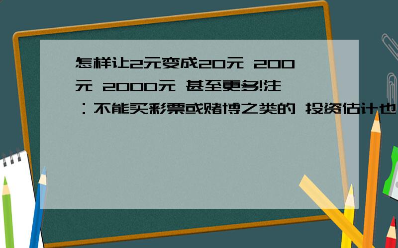 怎样让2元变成20元 200元 2000元 甚至更多!注：不能买彩票或赌博之类的 投资估计也不行