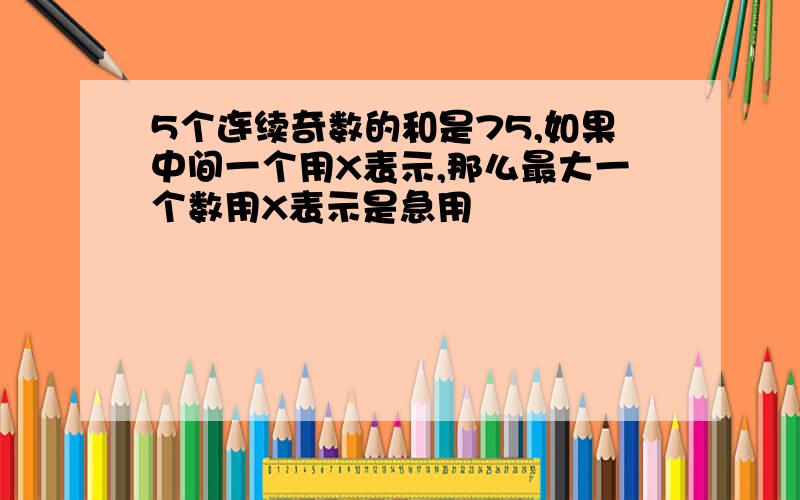 5个连续奇数的和是75,如果中间一个用X表示,那么最大一个数用X表示是急用