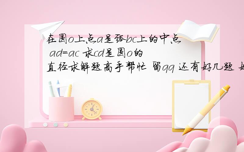 在圆o上点a是弧bc上的中点 ad=ac 求cd是圆o的直径求解题高手帮忙 留qq 还有好几题 好有200多分 帮我做一题给10分 qq1766545677是ab=ac