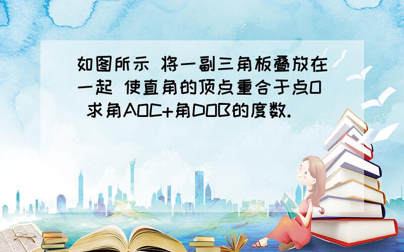 如图所示 将一副三角板叠放在一起 使直角的顶点重合于点O 求角AOC+角DOB的度数.