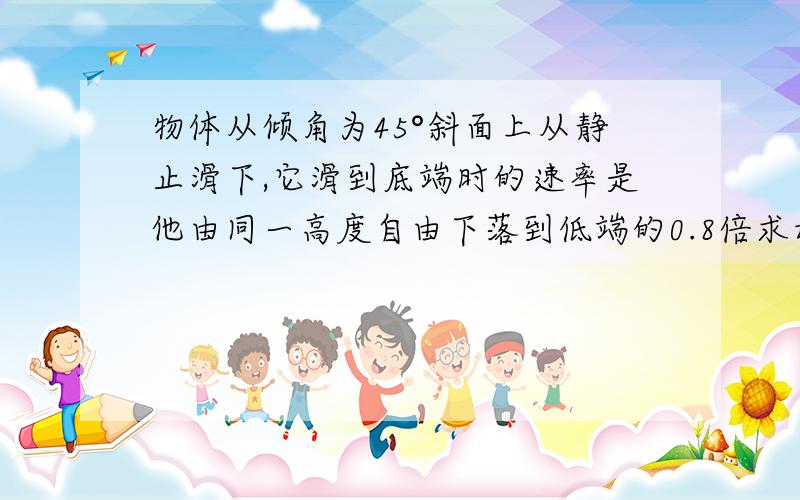 物体从倾角为45°斜面上从静止滑下,它滑到底端时的速率是他由同一高度自由下落到低端的0.8倍求动摩擦因数
