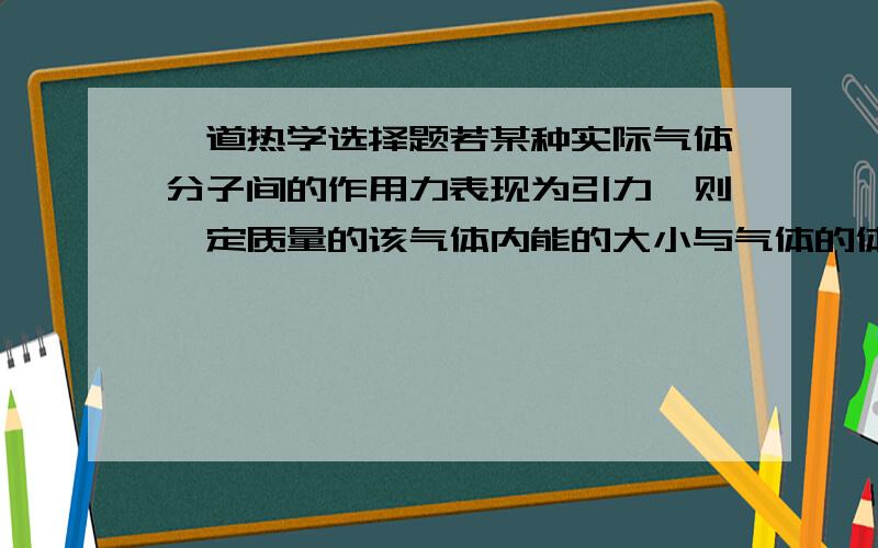 一道热学选择题若某种实际气体分子间的作用力表现为引力,则一定质量的该气体内能的大小与气体的体积和温度的关系是：V不变,T升高,内能不变V不变,T升高,内能减小T不变,V增大,内能增大T