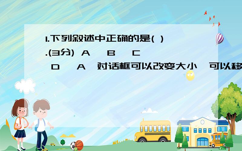 1.下列叙述中正确的是( ).(3分) A、 B、 C、 D、 A、对话框可以改变大小,可以移动位置 B、对话框只能改变大小,不可移动置C、对话框只能移动位置,不可以改变大小 D、对话框既不可以移动位置,